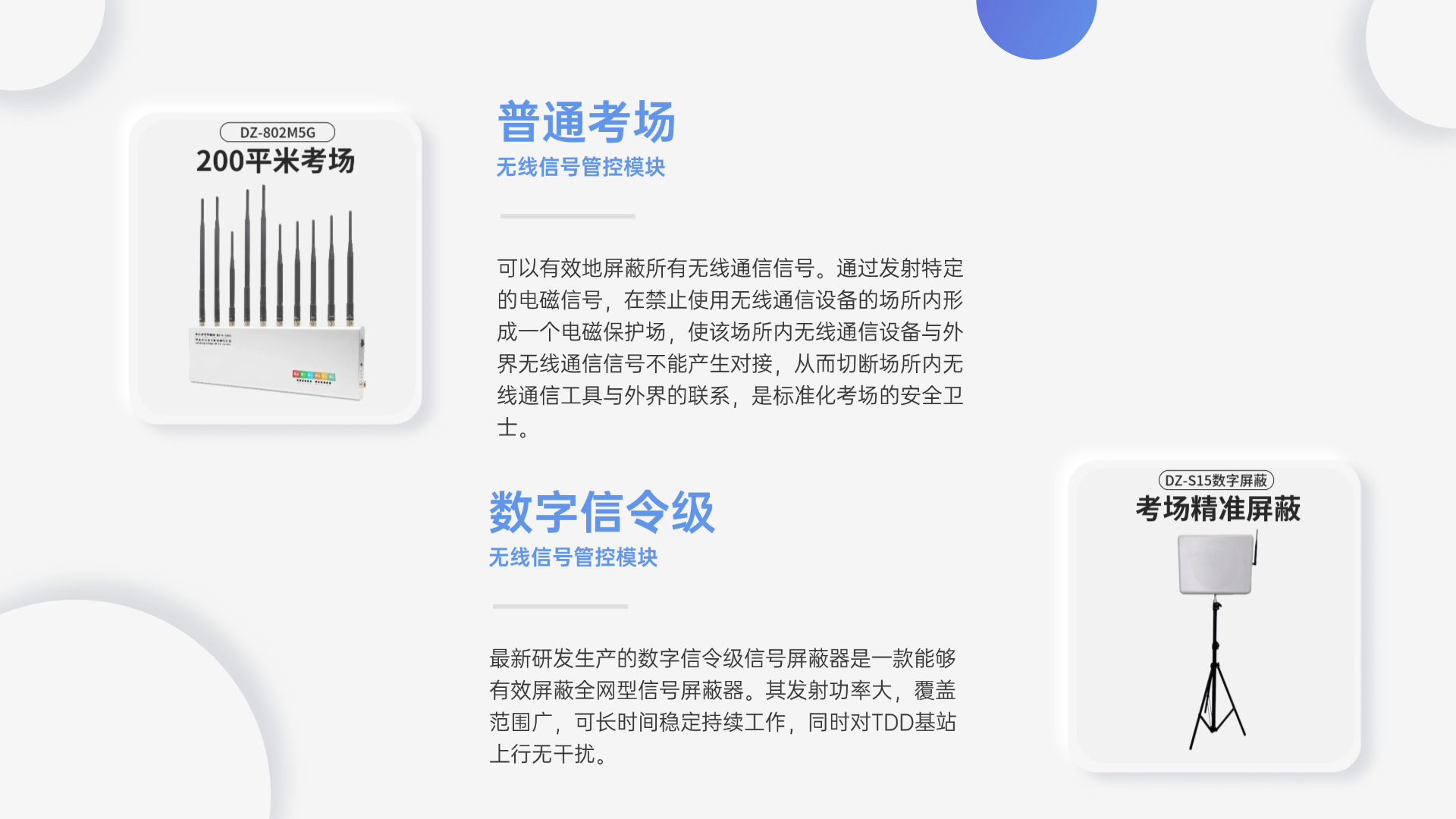可以有效地屏蔽所有無線通信信號。通過發(fā)射特定的電磁信號，在禁止使用無線通信設(shè)備的場所內(nèi)形成一個電磁保護場，使該場所內(nèi)無線通信設(shè)備與外界無線通信信號不能產(chǎn)生對接，從而切斷場所內(nèi)無線通信工具與外界的聯(lián)系，是標準化考場的安全衛(wèi)士。
最新研發(fā)生產(chǎn)的數(shù)字信令級信號屏蔽器是一款能夠有效屏蔽全網(wǎng)型信號屏蔽器。其發(fā)射功率大，覆蓋范圍廣，可長時間穩(wěn)定持續(xù)工作，同時對TDD基站上行無干擾。