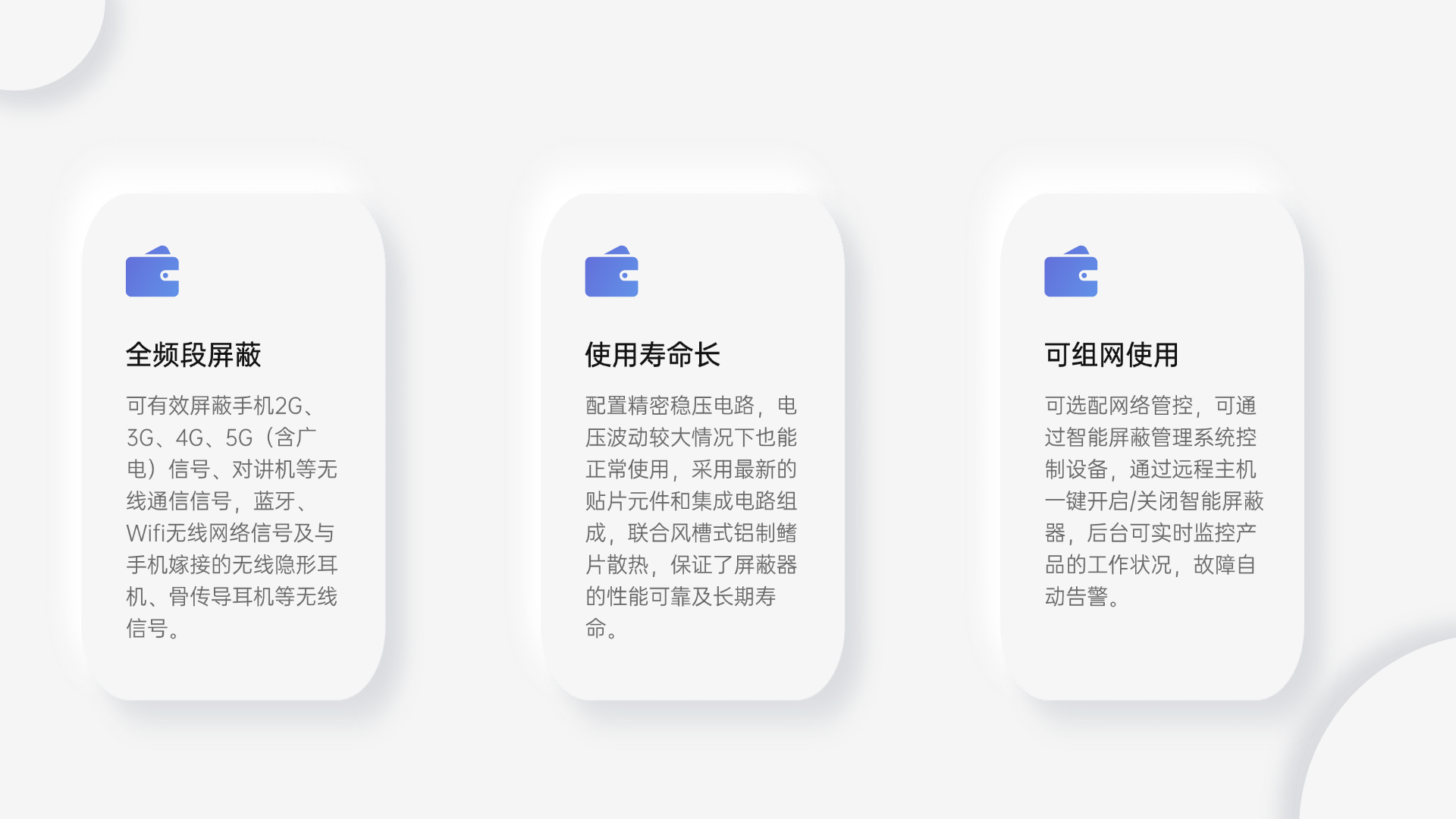 可有效屏蔽手機2G、3G、4G、5G（含廣電）信號、對講機等無線通信信號，藍牙、Wifi無線網(wǎng)絡(luò)信號及與手機嫁接的無線隱形耳機、骨傳導耳機等無線信號。
配置精密穩(wěn)壓電路，電壓波動較大情況下也能正常使用，采用最新的貼片元件和集成電路組成，聯(lián)合風槽式鋁制鰭片散熱，保證了屏蔽器的性能可靠及長期壽命。