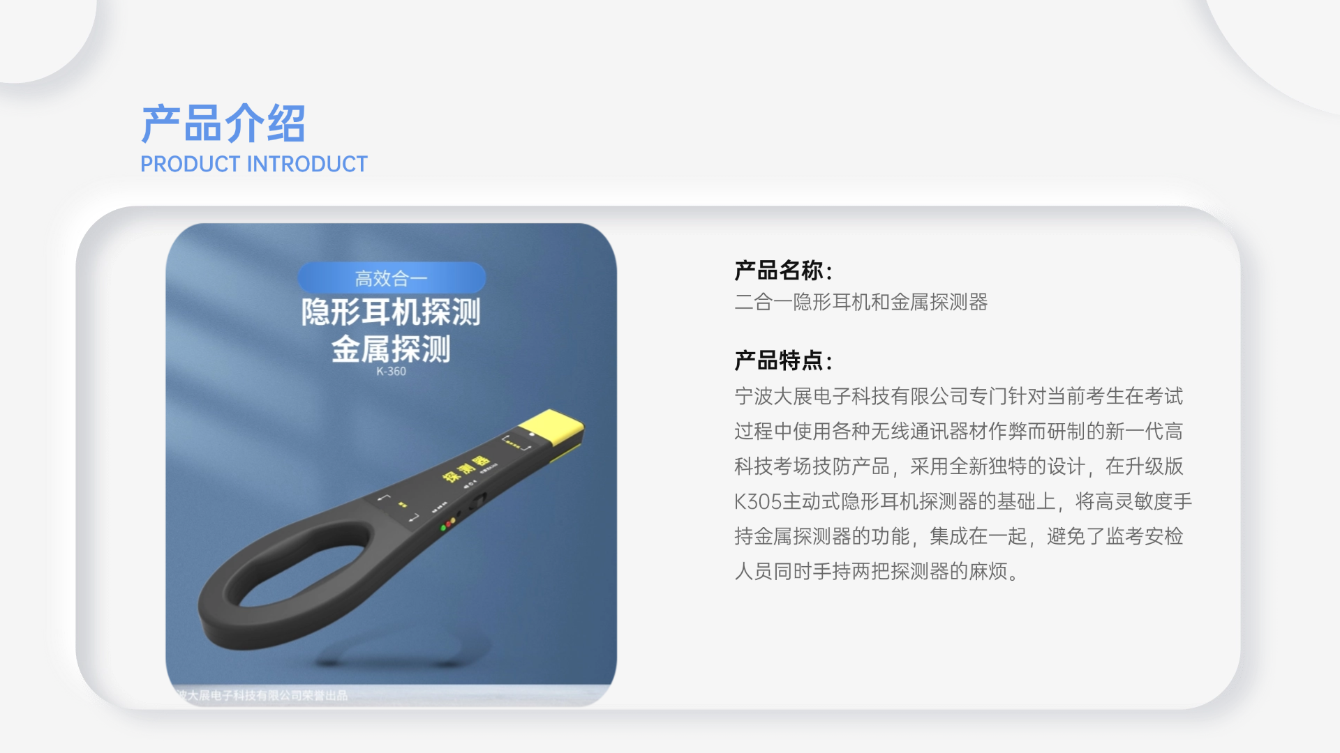 寧波大展電子科技有限公司專門針對當前考生在考試過程中使用各種無線通訊器材作弊而研制的新一代高科技考場技防產(chǎn)品，采用全新獨特的設(shè)計，在升級版K305主動式隱形耳機探測器的基礎(chǔ)上，將高靈敏度手持金屬探測器的功能，集成在一起，避免了監(jiān)考安檢人員同時手持兩把探測器的麻煩。