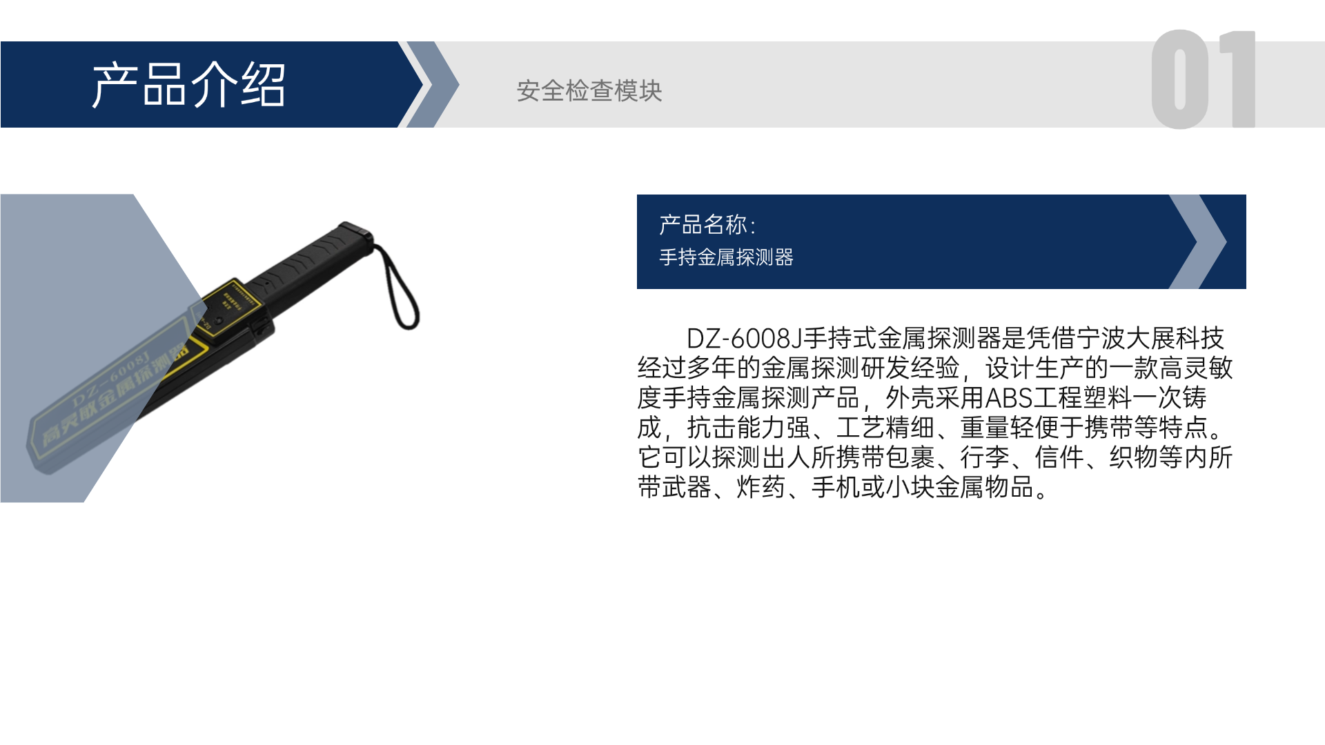 DZ-6008J手持式金屬探測(cè)器是憑借寧波大展科技經(jīng)過(guò)多年的金屬探測(cè)研發(fā)經(jīng)驗(yàn)，設(shè)計(jì)生產(chǎn)的一款高靈敏度手持金屬探測(cè)產(chǎn)品，外殼采用ABS工程塑料一次鑄成，抗擊能力強(qiáng)、工藝精細(xì)、重量輕便于攜帶等特點(diǎn)。它可以探測(cè)出人所攜帶包裹、行李、信件、織物等內(nèi)所帶武器、炸藥、手機(jī)或小塊金屬物品。