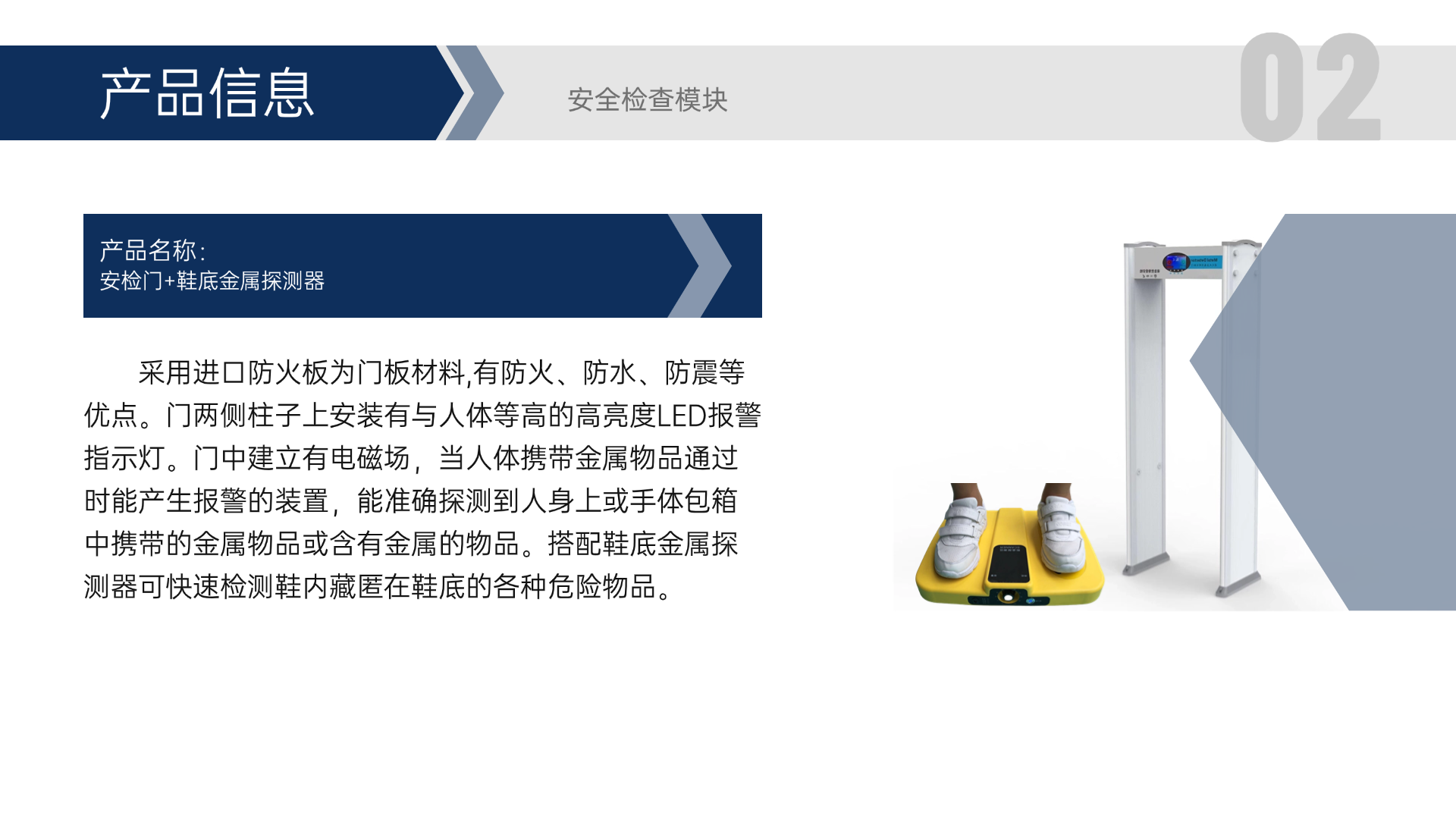 采用進(jìn)口防火板為門板材料,有防火、防水、防震等優(yōu)點(diǎn)。門兩側(cè)柱子上安裝有與人體等高的高亮度LED報(bào)警指示燈。門中建立有電磁場(chǎng)，當(dāng)人體攜帶金屬物品通過(guò)時(shí)能產(chǎn)生報(bào)警的裝置，能準(zhǔn)確探測(cè)到人身上或手體包箱中攜帶的金屬物品或含有金屬的物品。搭配鞋底金屬探測(cè)器可快速檢測(cè)鞋內(nèi)藏匿在鞋底的各種危險(xiǎn)物品。