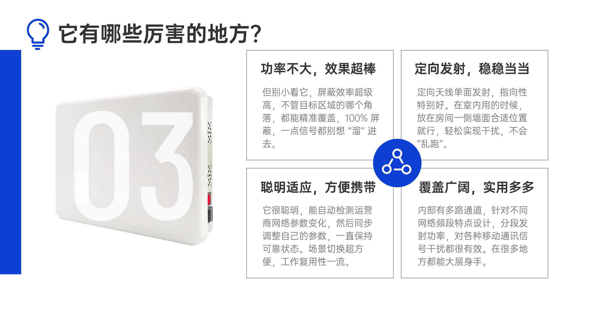 但別小看它，屏蔽效率超級高，不管目標(biāo)區(qū)域的哪個角落，都能精準(zhǔn)覆蓋，100% 屏蔽，一點(diǎn)信號都別想 “溜” 進(jìn)去。定向天線單面發(fā)射，指向性特別好。在室內(nèi)用的時候，放在房間一側(cè)墻面合適位置就行，輕松實現(xiàn)干擾，不會 “亂跑”。它很聰明，能自動檢測運(yùn)營商網(wǎng)絡(luò)參數(shù)變化，然后同步調(diào)整自己的參數(shù)，一直保持可靠狀態(tài)。場景切換超方便，工作復(fù)用性一流。內(nèi)部有多路通道，針對不同網(wǎng)絡(luò)頻段特點(diǎn)設(shè)計，分段發(fā)射功率，對各種移動通訊信號干擾都很有效。在很多地方都能大展身手。