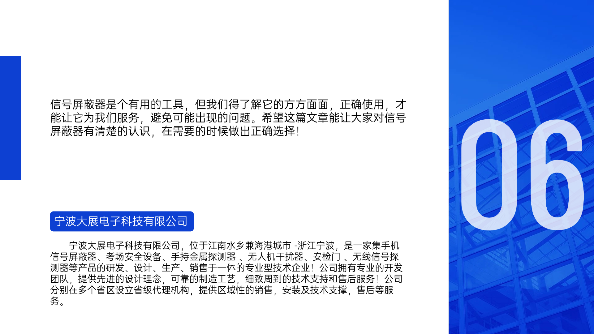 信號屏蔽器是個有用的工具，但我們得了解它的方方面面，正確使用，才能讓它為我們服務(wù)，避免可能出現(xiàn)的問題。希望這篇文章能讓大家對信號屏蔽器有清楚的認(rèn)識，在需要的時候做出正確選擇！寧波大展電子科技有限公司，位于江南水鄉(xiāng)兼海港城市 -浙江寧波，是一家集手機(jī)信號屏蔽器、考場安全設(shè)備、手持金屬探測器 、無人機(jī)干擾器、安檢門 、無線信號探測器等產(chǎn)品的研發(fā)、設(shè)計、生產(chǎn)、銷售于一體的專業(yè)型技術(shù)企業(yè)！公司擁有專業(yè)的開發(fā)團(tuán)隊，提供先進(jìn)的設(shè)計理念，可靠的制造工藝，細(xì)致周到的技術(shù)支持和售后服務(wù)！公司分別在多個省區(qū)設(shè)立省級代理機(jī)構(gòu)，提供區(qū)域性的銷售，安裝及技術(shù)支撐，售后等服務(wù)。